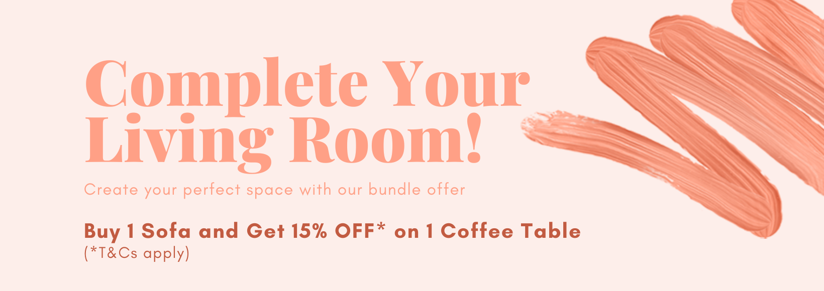 Complete Your Living Room! Create your perfect space with our bundle offer. Buy 1 Sofa and Get 15% OFF* on 1 Coffee Table (*T&Cs apply).