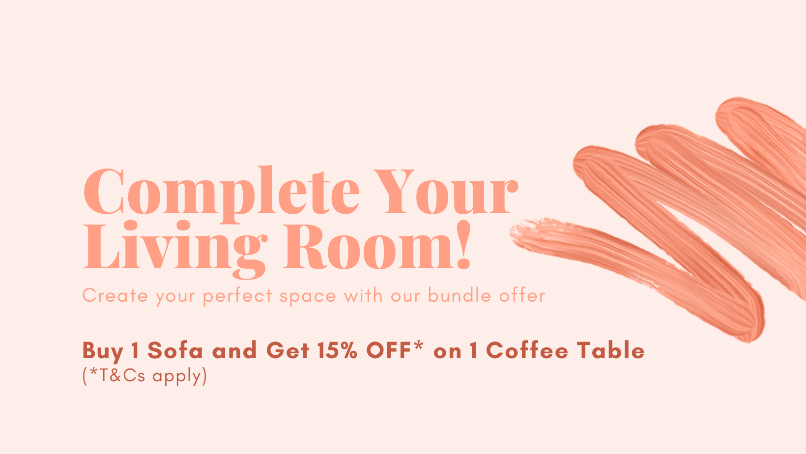 Complete Your Living Room! Create your perfect space with our bundle offer. Buy 1 Sofa and Get 15% OFF* on 1 Coffee Table (*T&Cs apply).
