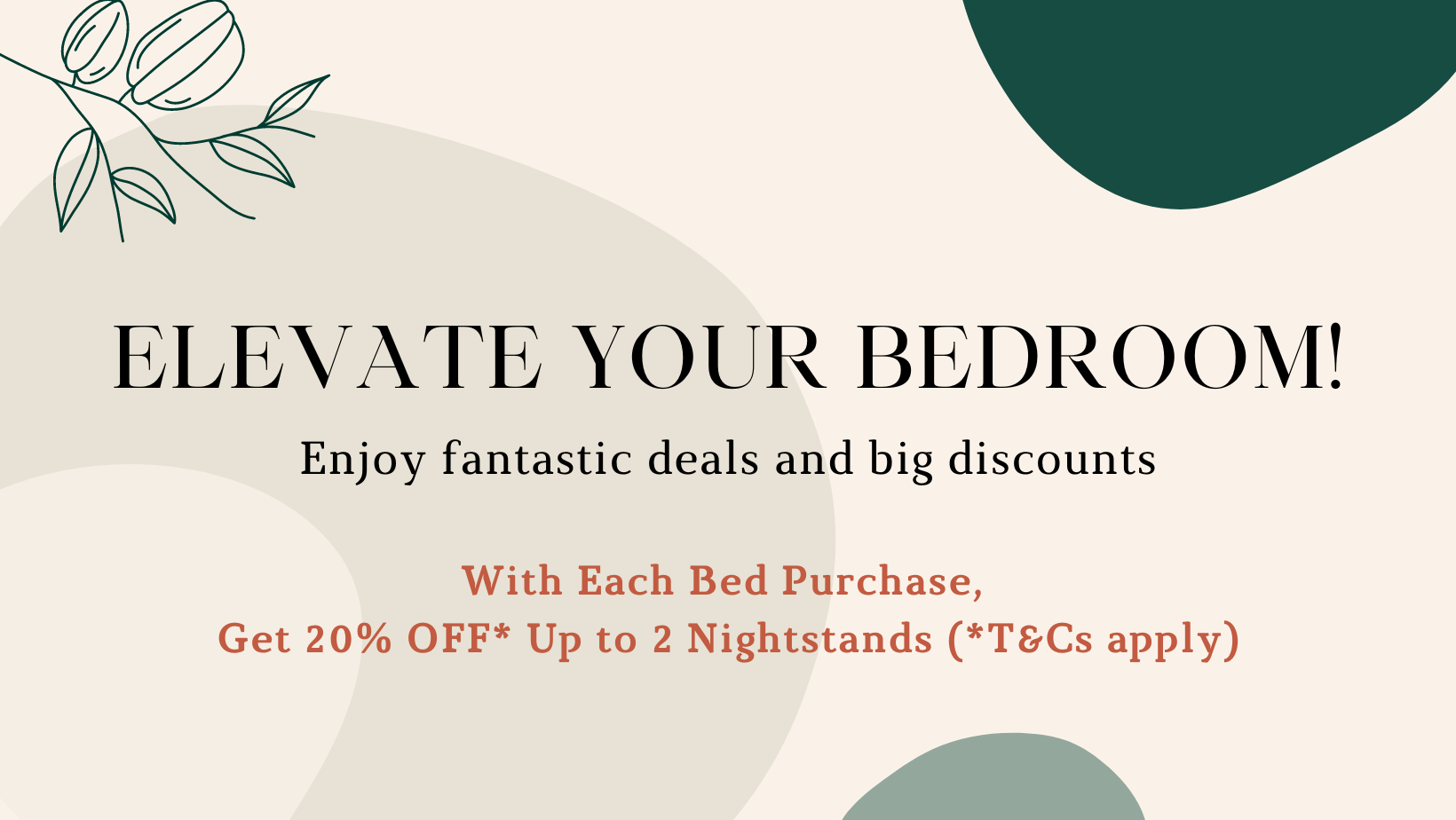 Elevate your bedroom! Enjoy fantastic deals and big discounts. With Each Bed Purchase,  Get 20% OFF* Up to 2 Nightstands (*T&Cs apply)