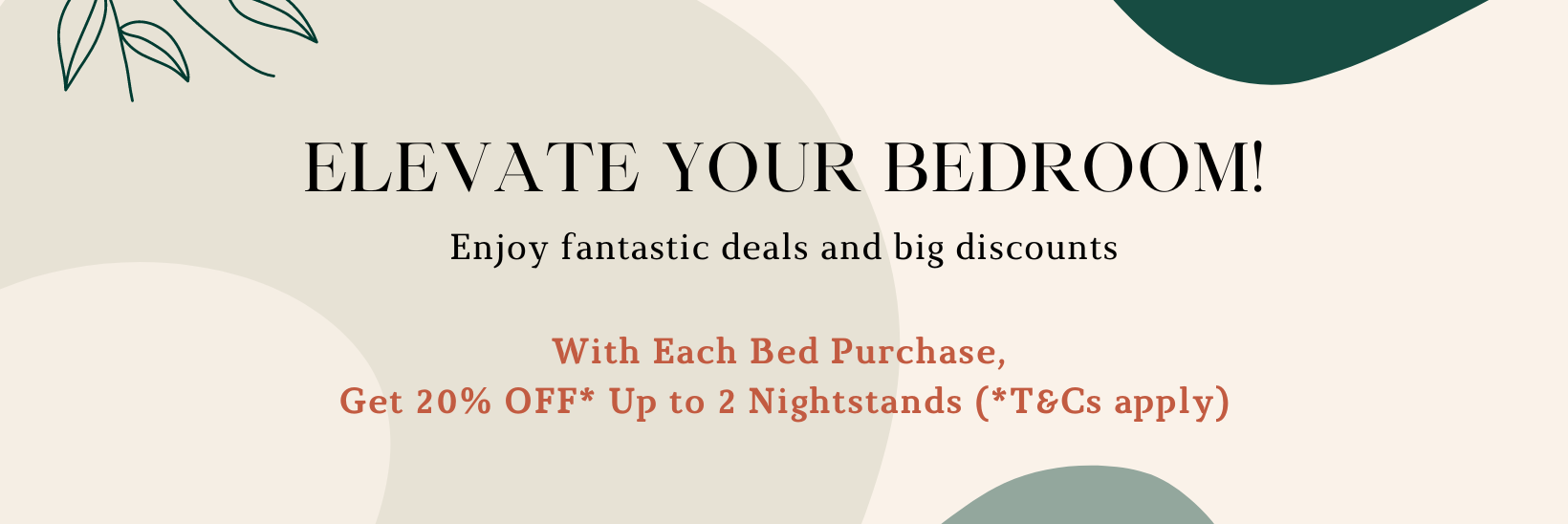 Elevate your bedroom! Enjoy fantastic deals and big discounts. With Each Bed Purchase,  Get 20% OFF* Up to 2 Nightstands (*T&Cs apply)